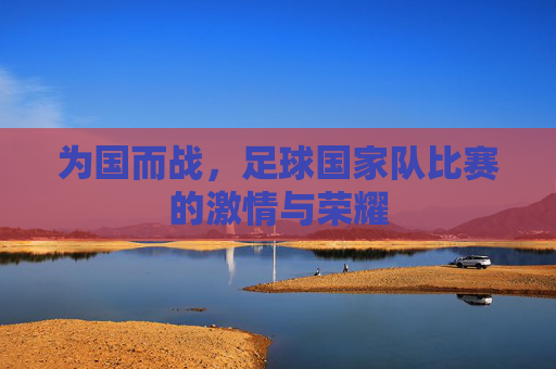 为国而战,足球国家队比赛的激情与荣耀