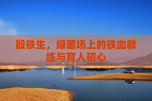 殷铁生，绿茵场上的铁血教练与育人初心