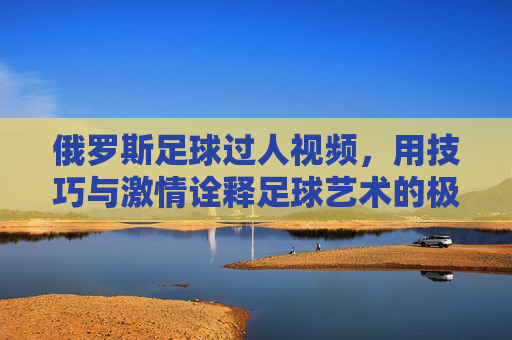 俄罗斯足球过人视频,用技巧与激情诠释足球艺术的极致魅力,俄罗斯足球过人视频,用技巧与激情诠释足球艺术的极致魅力