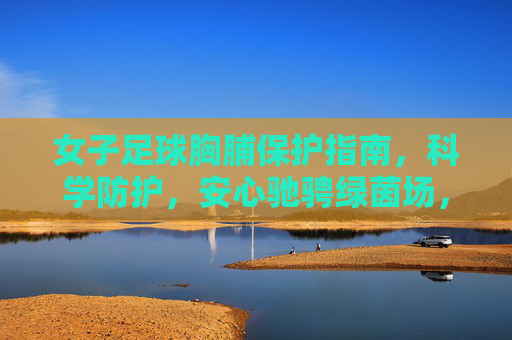 女子足球胸脯保护指南,科学防护,安心驰骋绿茵场,女子足球胸脯保护指南,科学防护,安心驰骋绿茵场