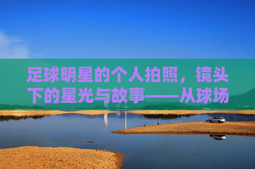 足球明星的个人拍照,镜头下的星光与故事——从球场到镜头的个性展现,足球明星的个人拍照,镜头下的星光与故事——从球场到镜头的个性展现