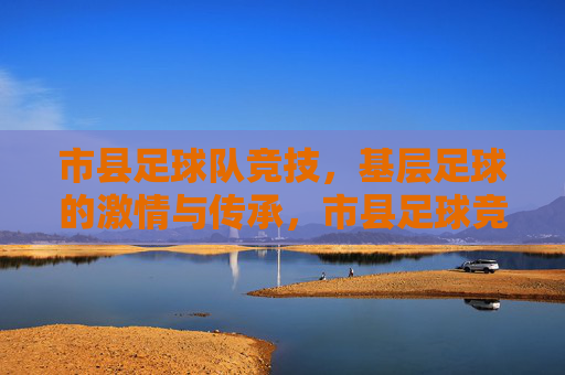 市县足球队竞技,基层足球的激情与传承,市县足球竞技,基层足球的激情与传承