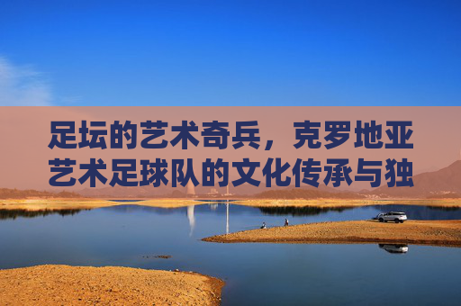 足坛的艺术奇兵,克罗地亚艺术足球队的文化传承与独特魅力