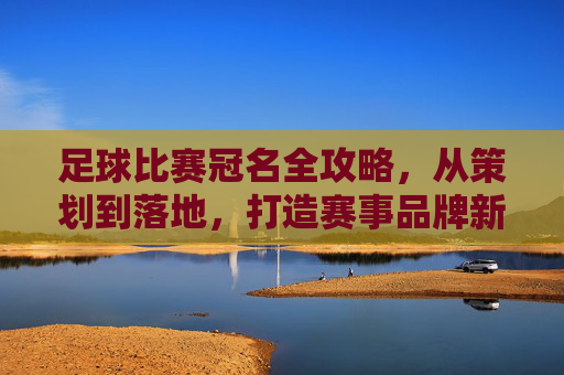 足球比赛冠名全攻略，从策划到落地，打造赛事品牌新高度