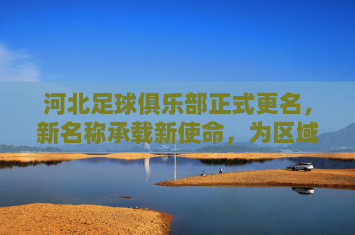 河北足球俱乐部正式更名，新名称承载新使命，为区域足球发展注入强劲动力，河北足球俱乐部更名新名称，承载新使命为区域足球发展注入强劲动力