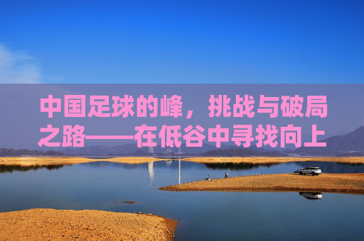 中国足球的峰，挑战与破局之路——在低谷中寻找向上的力量