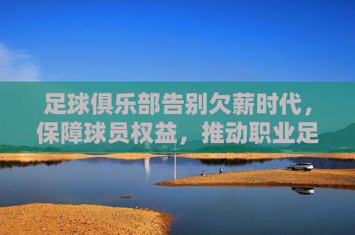 足球俱乐部告别欠薪时代,保障球员权益,推动职业足球健康发展,足球俱乐部告别欠薪时代,保障球员权益,推动职业足球健康发展