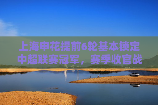 上海申花提前6轮基本锁定中超联赛冠军,赛季收官战成仪式感