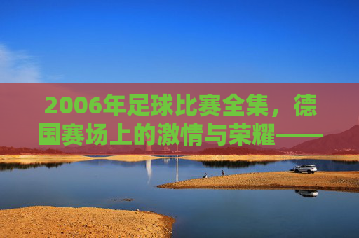 2006年足球比赛全集，德国赛场上的激情与荣耀——从揭幕战到决赛的每一个经典瞬间，2006年足球比赛全集，德国赛场上的激情与荣耀——从揭幕战到决赛的每一个经典瞬间