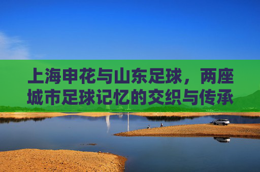 上海申花与山东足球,两座城市足球记忆的交织与传承