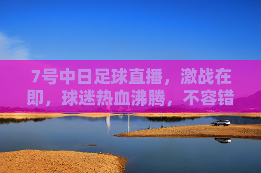 7号中日足球直播，激战在即，球迷热血沸腾，不容错过的足球盛宴，7号中日足球直播，激战在即，球迷热血沸腾的足球盛宴