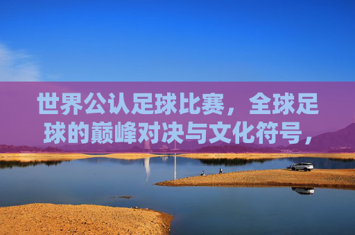 世界公认足球比赛，全球足球的巅峰对决与文化符号，世界公认足球比赛，全球足球的巅峰对决与文化符号