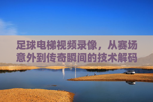 足球电梯视频录像,从赛场意外到传奇瞬间的技术解码与历史回响