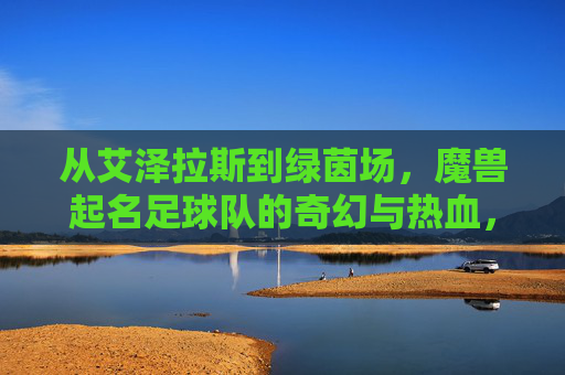 从艾泽拉斯到绿茵场,魔兽起名足球队的奇幻与热血,从艾泽拉斯到绿茵场,魔兽起名足球队的奇幻与热血