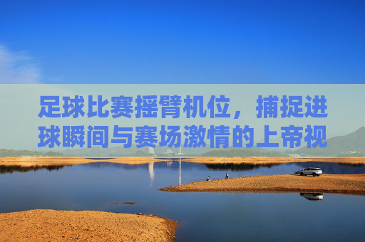 足球比赛摇臂机位,捕捉进球瞬间与赛场激情的上帝视角,足球比赛摇臂机位,上帝视角捕捉进球瞬间与赛场激情