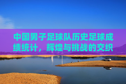 中国男子足球队历史足球成绩统计,辉煌与挑战的交织