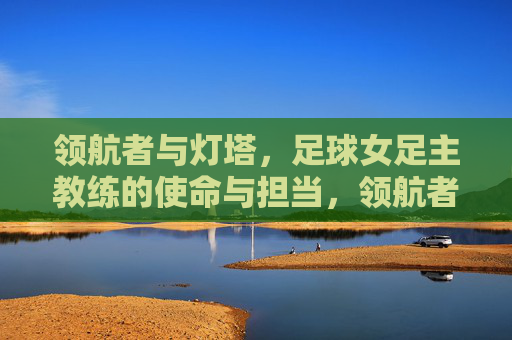 领航者与灯塔,足球女足主教练的使命与担当,领航者与灯塔,足球女足主教练的使命与担当