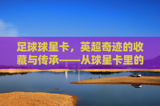 足球球星卡，英超奇迹的收藏与传承——从球星卡里的故事到赛场上的荣耀，足球球星卡，英超奇迹的收藏与传承——从球星卡里的故事到赛场上的荣耀