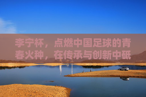 李宁杯,点燃中国足球的青春火种,在传承与创新中砥砺前行,李宁杯,点燃中国足球青春火种,在传承与创新中砥砺前行