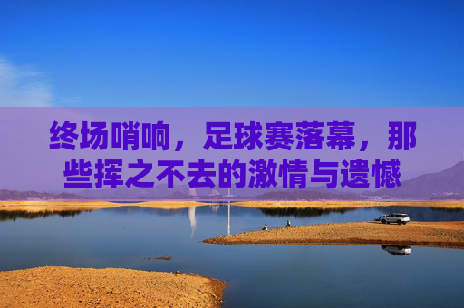 终场哨响,足球赛落幕,那些挥之不去的激情与遗憾