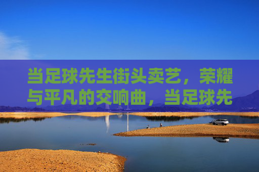当足球先生街头卖艺，荣耀与平凡的交响曲，当足球先生街头卖艺，荣耀与平凡的交响曲