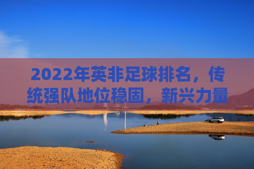 2022年英非足球排名,传统强队地位稳固,新兴力量崛起的动态格局,2022年英非足球排名,传统强队地位稳固,新兴力量崛起的动态格局