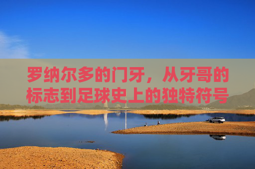 罗纳尔多的门牙,从牙哥的标志到足球史上的独特符号,罗纳尔多门牙,从牙哥标志到足球史上的独特符号