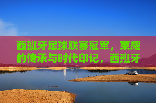 西班牙足球联赛冠军,荣耀的传承与时代印记,西班牙足球联赛冠军,荣耀的传承与时代印记