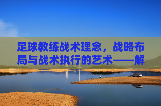 足球教练战术理念,战略布局与战术执行的艺术——解码球队成功的关键密码,足球教练战术理念,战略布局与战术执行的艺术——解码球队成功的关键密码