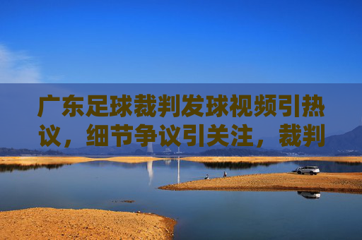 广东足球裁判发球视频引热议，细节争议引关注，裁判职业素养引发广泛反思，广东足球裁判发球视频引热议，细节争议与职业素养反思