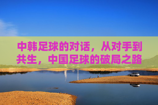 中韩足球的对话，从对手到共生，中国足球的破局之路，中韩足球的对话，从对手到共生，中国足球的破局之路