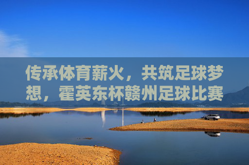 传承体育薪火，共筑足球梦想，霍英东杯赣州足球比赛精彩纷呈与深远影响，传承体育薪火，共筑足球梦想，霍英东杯赣州足球比赛精彩纷呈与深远影响