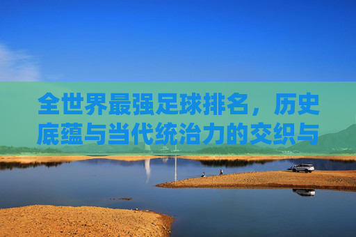 全世界最强足球排名,历史底蕴与当代统治力的交织与碰撞,全世界最强足球排名,历史底蕴与当代统治力的交织与碰撞