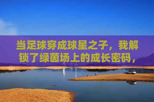 当足球穿成球星之子，我解锁了绿茵场上的成长密码，当足球穿成球星之子，我解锁了绿茵场上的成长密码