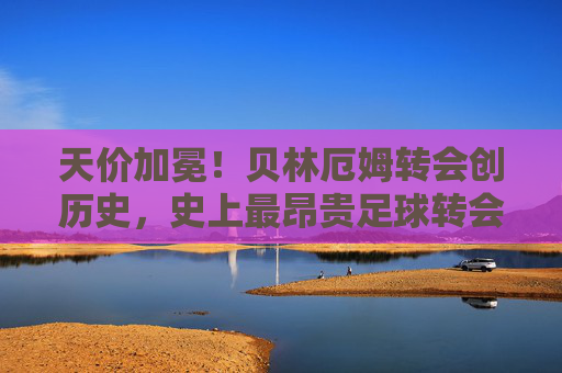 天价加冕!贝林厄姆转会创历史,史上最昂贵足球转会费解析,天价加冕!贝林厄姆转会创历史,史上最昂贵足球转会费解析