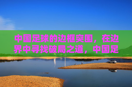 中国足球的边框突围,在边界中寻找破局之道,中国足球的边框突围,在边界中寻找破局之道