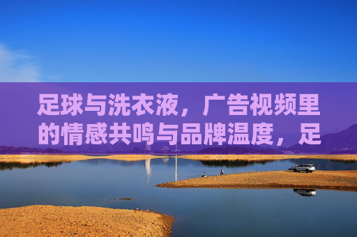 足球与洗衣液，广告视频里的情感共鸣与品牌温度，足球与洗衣液，广告视频里的情感共鸣与品牌温度