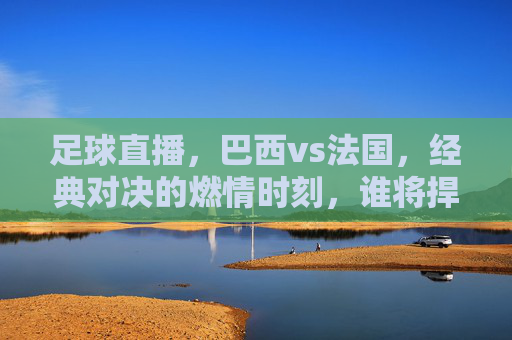 足球直播，巴西vs法国，经典对决的燃情时刻，谁将捍卫美洲荣耀？足球直播，巴西vs法国经典对决，谁将捍卫美洲荣耀？