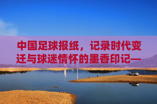中国足球报纸，记录时代变迁与球迷情怀的墨香印记——从传统媒体到数字转型的足球叙事载体，中国足球报纸，记录时代变迁与球迷情怀的墨香印记——从传统媒体到数字转型的足球叙事载体