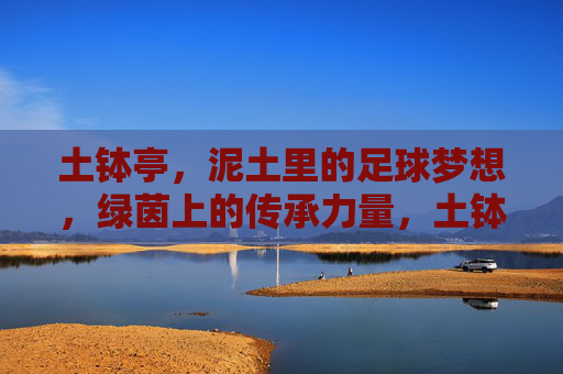 土钵亭,泥土里的足球梦想,绿茵上的传承力量,土钵亭,泥土里的足球梦想,绿茵上的传承力量
