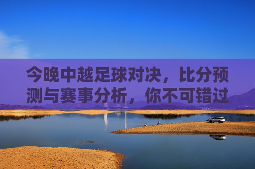 今晚中越足球对决,比分预测与赛事分析,你不可错过的精彩看点!今晚中越足球对决,比分预测与赛事分析,你不可错过的精彩看点!