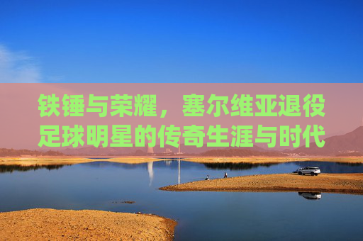 铁锤与荣耀,塞尔维亚退役足球明星的传奇生涯与时代印记