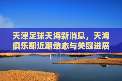 天津足球天海新消息,天海俱乐部近期动态与关键进展