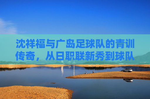 沈祥福与广岛足球队的青训传奇,从日职联新秀到球队灵魂的坚守,沈祥福与广岛足球队青训传奇,从日职联新秀到球队灵魂的坚守
