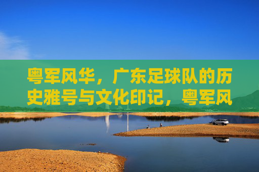 粤军风华,广东足球队的历史雅号与文化印记,粤军风华,广东足球队的历史雅号与文化印记