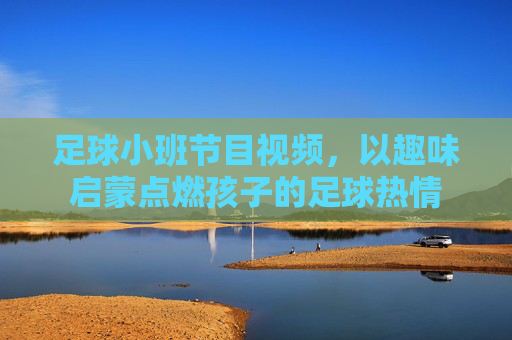 足球小班节目视频,以趣味启蒙点燃孩子的足球热情