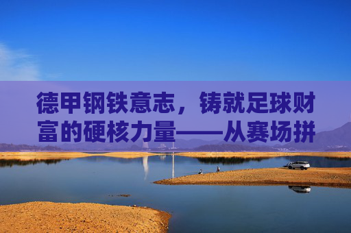 德甲钢铁意志,铸就足球财富的硬核力量——从赛场拼搏到商业价值的坚实基石