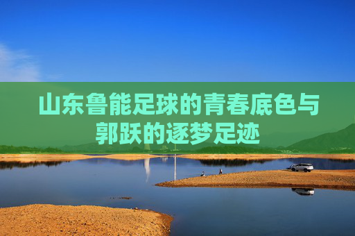 山东鲁能足球的青春底色与郭跃的逐梦足迹