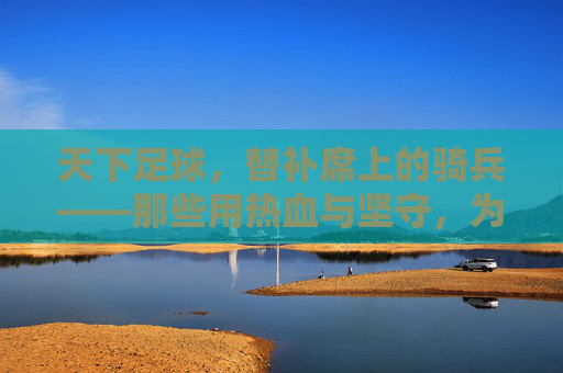 天下足球,替补席上的骑兵——那些用热血与坚守,为胜利冲锋的隐形英雄