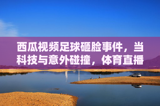 西瓜视频足球砸脸事件,当科技与意外碰撞,体育直播的边界何在?西瓜视频足球砸脸事件,当科技与意外碰撞,体育直播的边界何在?